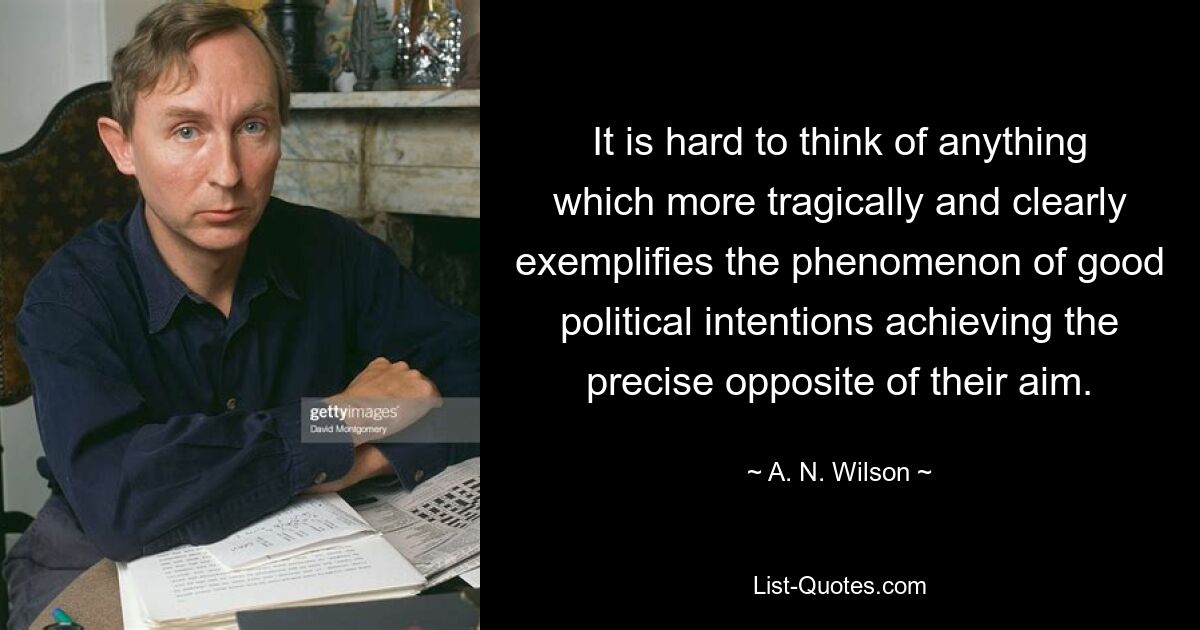 It is hard to think of anything which more tragically and clearly exemplifies the phenomenon of good political intentions achieving the precise opposite of their aim. — © A. N. Wilson