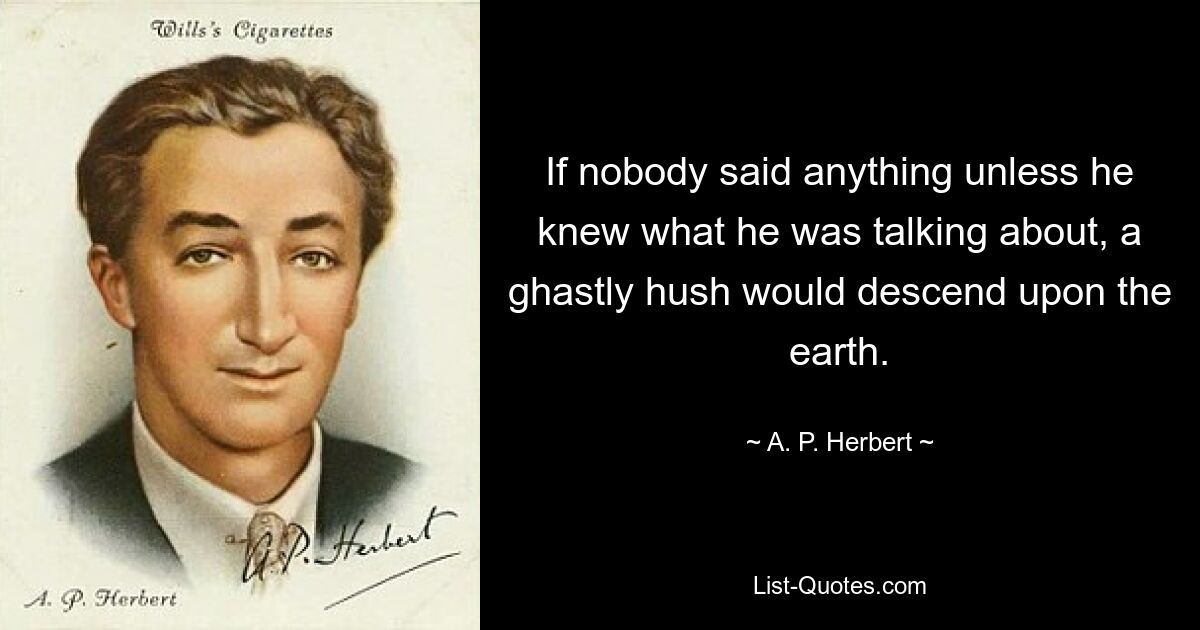 If nobody said anything unless he knew what he was talking about, a ghastly hush would descend upon the earth. — © A. P. Herbert