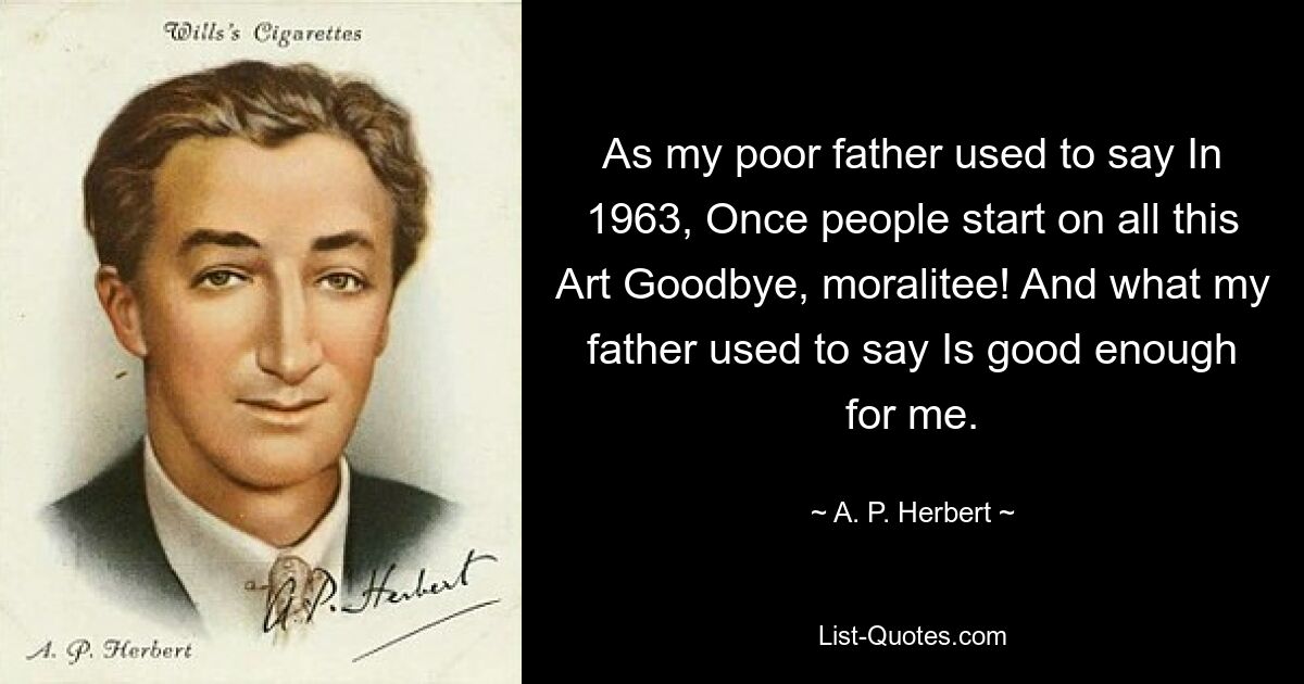 As my poor father used to say In 1963, Once people start on all this Art Goodbye, moralitee! And what my father used to say Is good enough for me. — © A. P. Herbert