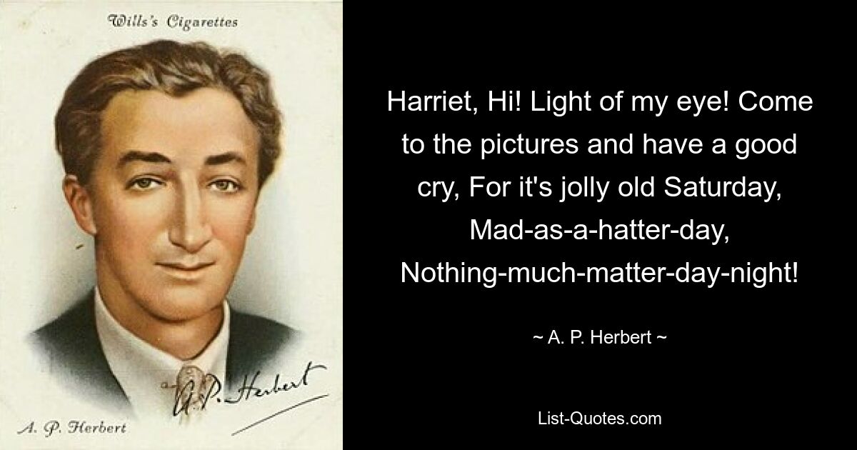 Harriet, Hi! Light of my eye! Come to the pictures and have a good cry, For it's jolly old Saturday, Mad-as-a-hatter-day, Nothing-much-matter-day-night! — © A. P. Herbert