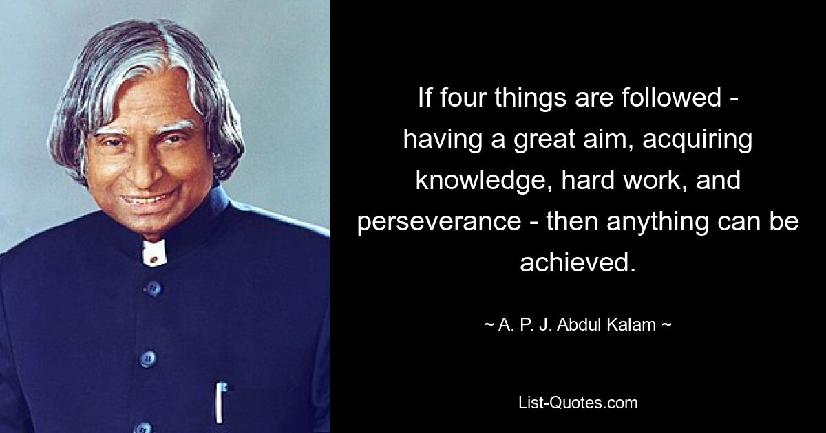 If four things are followed - having a great aim, acquiring knowledge, hard work, and perseverance - then anything can be achieved. — © A. P. J. Abdul Kalam