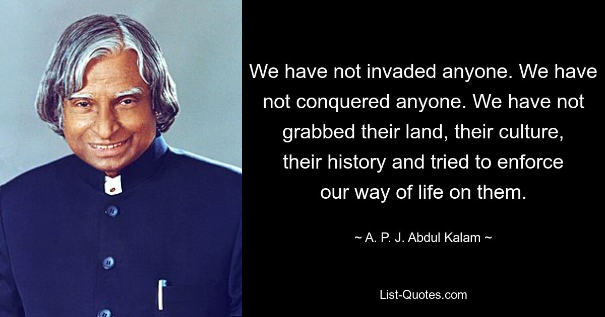 We have not invaded anyone. We have not conquered anyone. We have not grabbed their land, their culture, their history and tried to enforce our way of life on them. — © A. P. J. Abdul Kalam