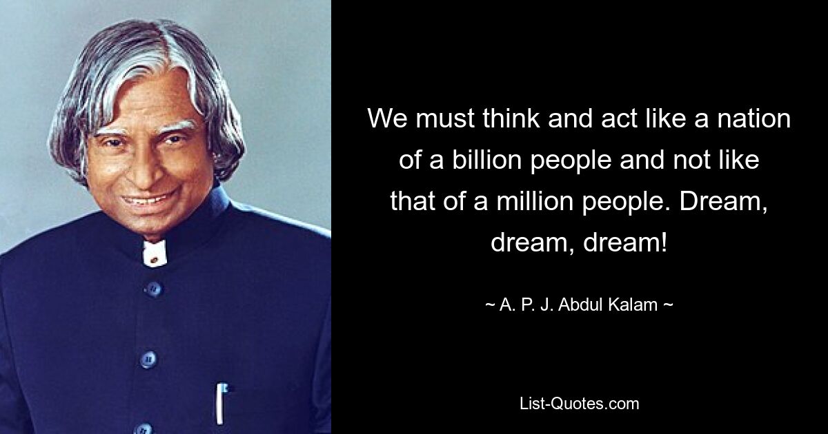 We must think and act like a nation of a billion people and not like that of a million people. Dream, dream, dream! — © A. P. J. Abdul Kalam