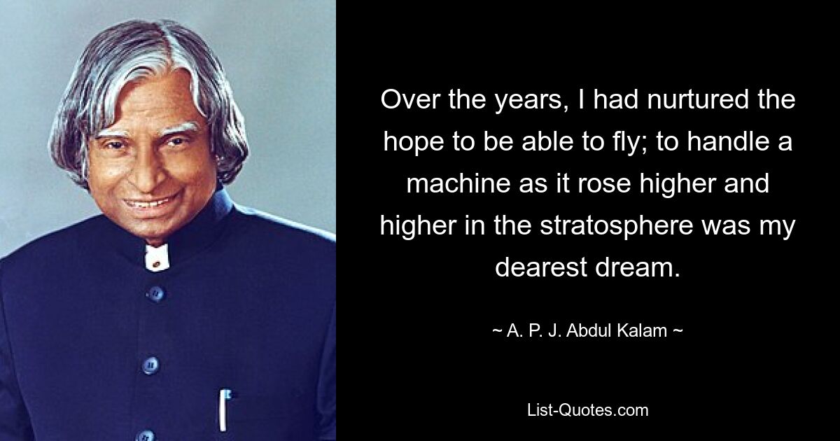 Over the years, I had nurtured the hope to be able to fly; to handle a machine as it rose higher and higher in the stratosphere was my dearest dream. — © A. P. J. Abdul Kalam