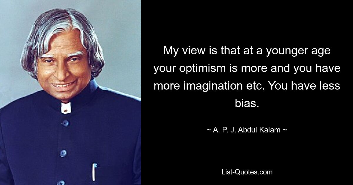 My view is that at a younger age your optimism is more and you have more imagination etc. You have less bias. — © A. P. J. Abdul Kalam