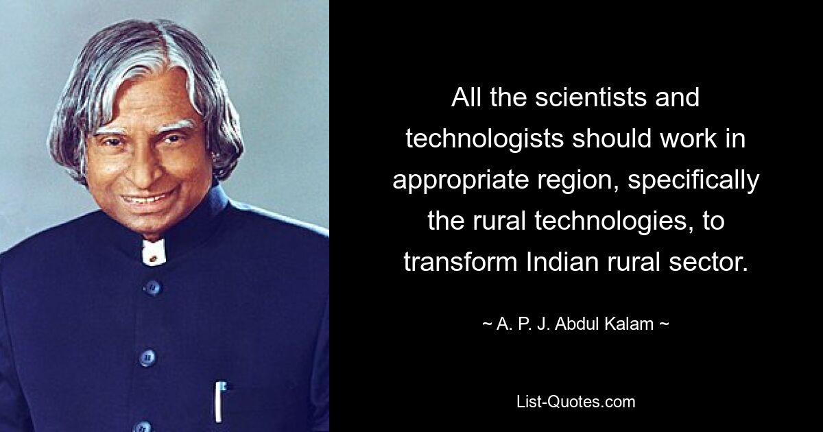 All the scientists and technologists should work in appropriate region, specifically the rural technologies, to transform Indian rural sector. — © A. P. J. Abdul Kalam