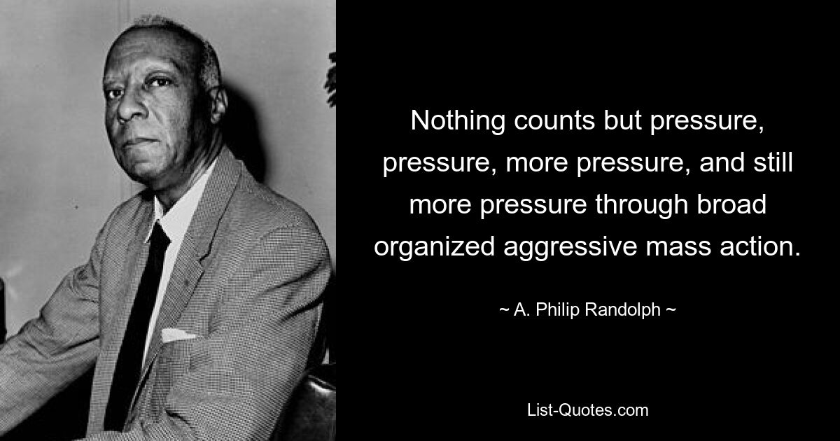 Nothing counts but pressure, pressure, more pressure, and still more pressure through broad organized aggressive mass action. — © A. Philip Randolph