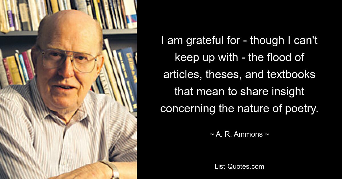 I am grateful for - though I can't keep up with - the flood of articles, theses, and textbooks that mean to share insight concerning the nature of poetry. — © A. R. Ammons