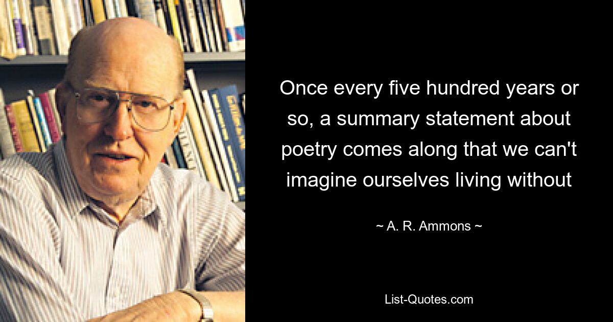 Once every five hundred years or so, a summary statement about poetry comes along that we can't imagine ourselves living without — © A. R. Ammons