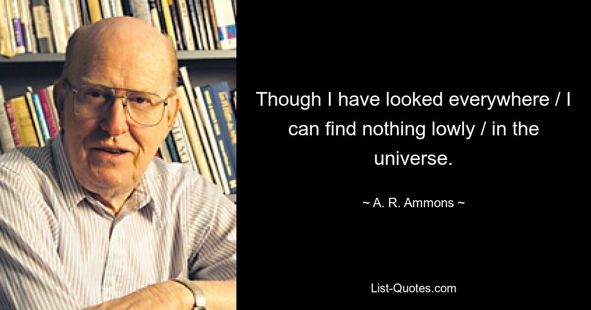 Though I have looked everywhere / I can find nothing lowly / in the universe. — © A. R. Ammons