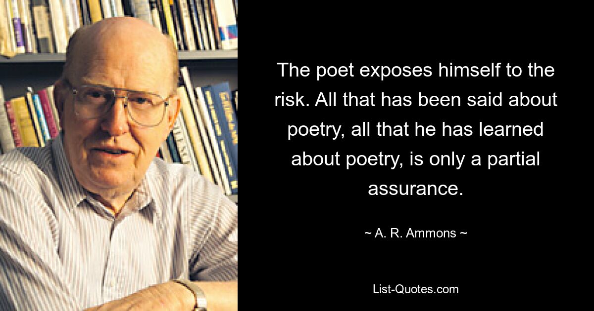 The poet exposes himself to the risk. All that has been said about poetry, all that he has learned about poetry, is only a partial assurance. — © A. R. Ammons