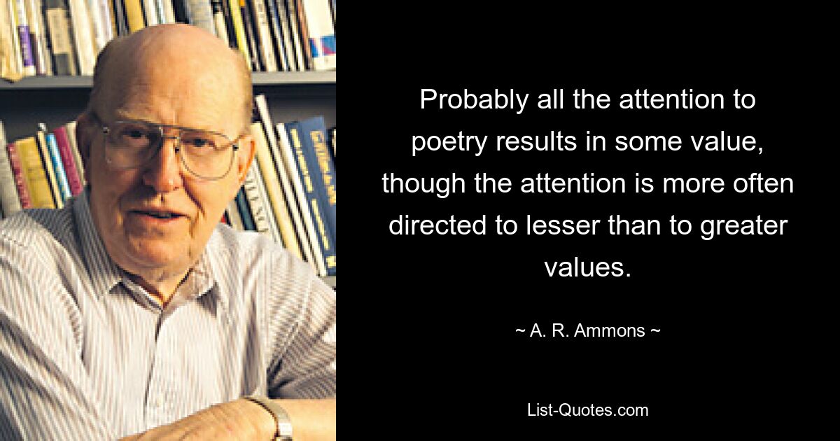 Probably all the attention to poetry results in some value, though the attention is more often directed to lesser than to greater values. — © A. R. Ammons