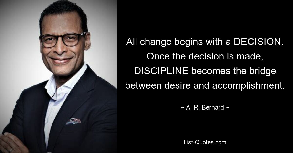 All change begins with a DECISION. Once the decision is made, DISCIPLINE becomes the bridge between desire and accomplishment. — © A. R. Bernard