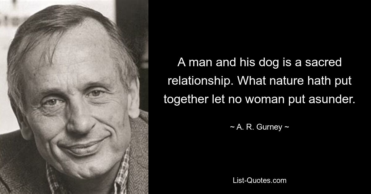 A man and his dog is a sacred relationship. What nature hath put together let no woman put asunder. — © A. R. Gurney