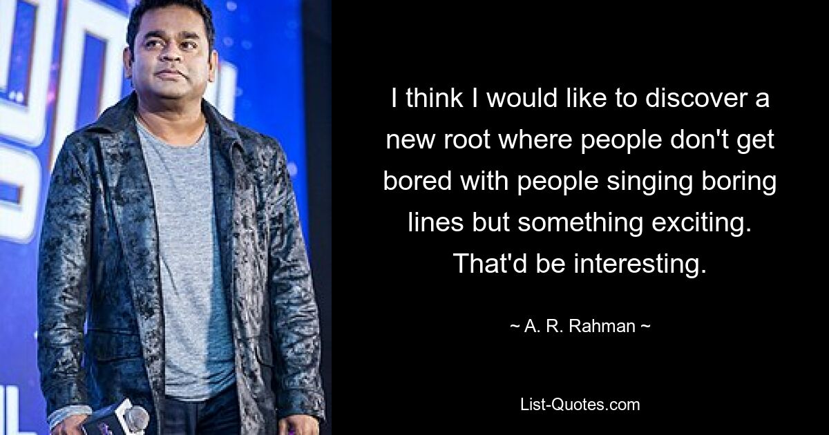 I think I would like to discover a new root where people don't get bored with people singing boring lines but something exciting. That'd be interesting. — © A. R. Rahman