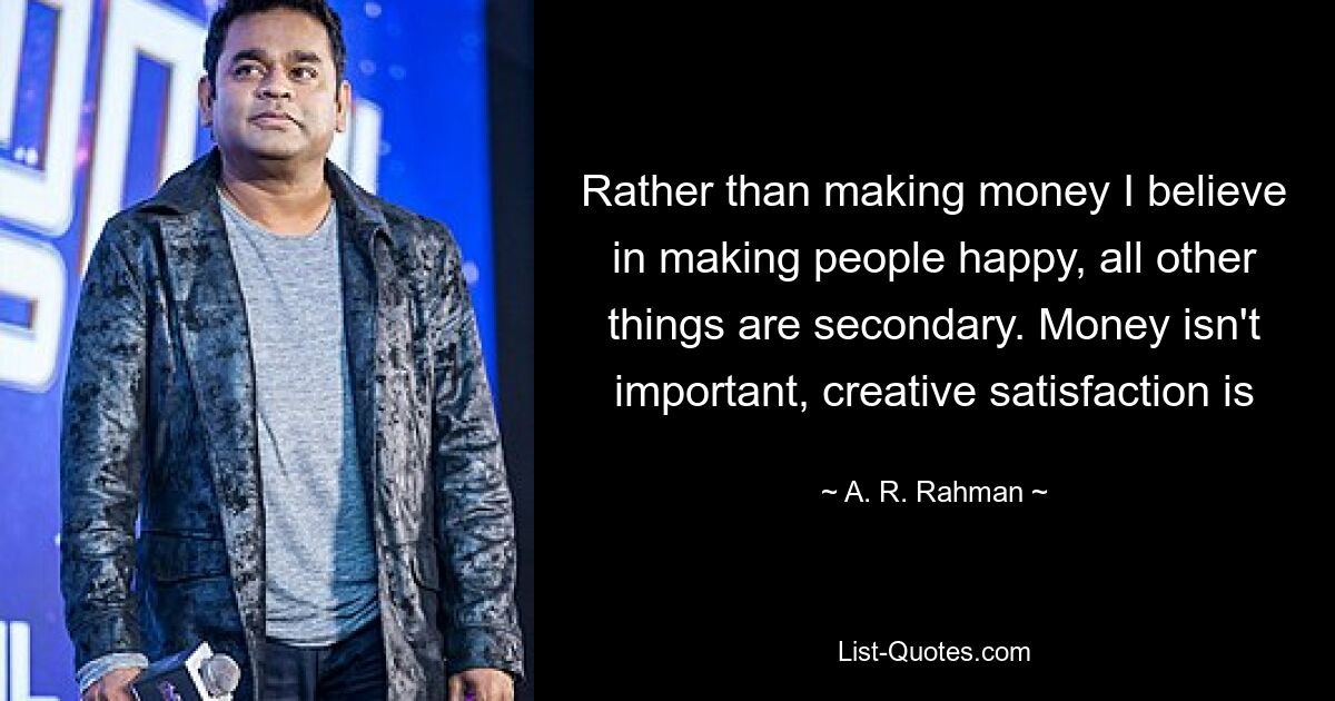 Rather than making money I believe in making people happy, all other things are secondary. Money isn't important, creative satisfaction is — © A. R. Rahman