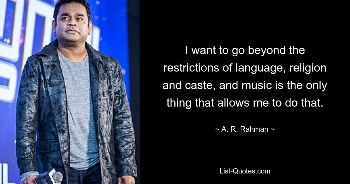 I want to go beyond the restrictions of language, religion and caste, and music is the only thing that allows me to do that. — © A. R. Rahman