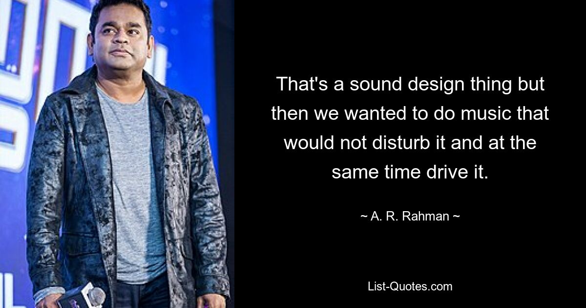 That's a sound design thing but then we wanted to do music that would not disturb it and at the same time drive it. — © A. R. Rahman