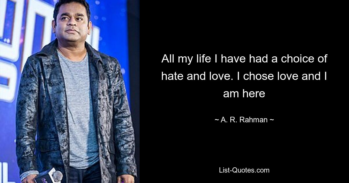 All my life I have had a choice of hate and love. I chose love and I am here — © A. R. Rahman