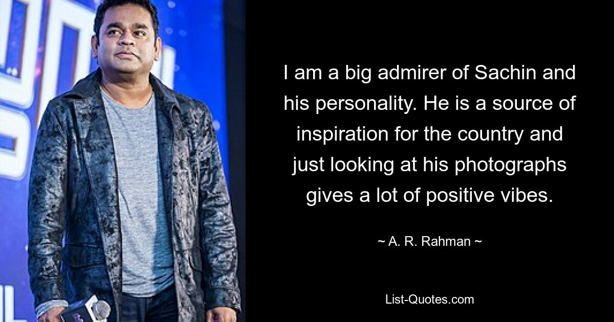 I am a big admirer of Sachin and his personality. He is a source of inspiration for the country and just looking at his photographs gives a lot of positive vibes. — © A. R. Rahman