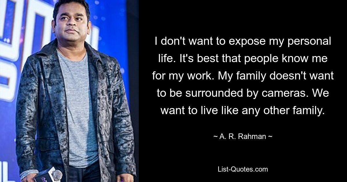 I don't want to expose my personal life. It's best that people know me for my work. My family doesn't want to be surrounded by cameras. We want to live like any other family. — © A. R. Rahman