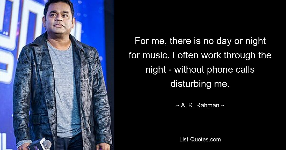 For me, there is no day or night for music. I often work through the night - without phone calls disturbing me. — © A. R. Rahman