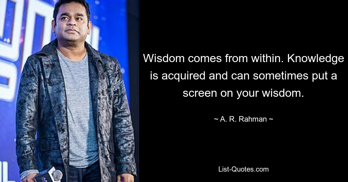 Wisdom comes from within. Knowledge is acquired and can sometimes put a screen on your wisdom. — © A. R. Rahman