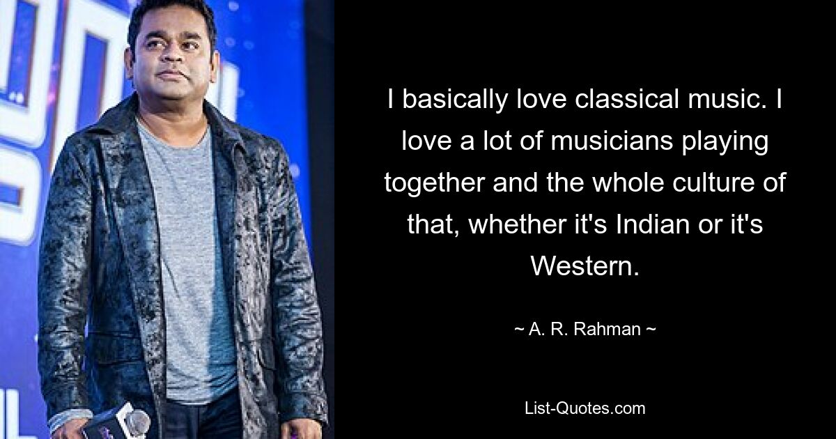 I basically love classical music. I love a lot of musicians playing together and the whole culture of that, whether it's Indian or it's Western. — © A. R. Rahman