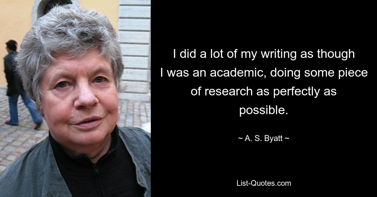 I did a lot of my writing as though I was an academic, doing some piece of research as perfectly as possible. — © A. S. Byatt