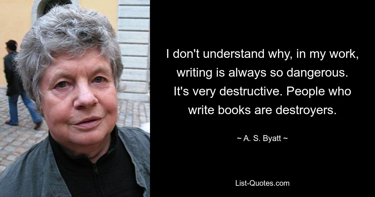 I don't understand why, in my work, writing is always so dangerous. It's very destructive. People who write books are destroyers. — © A. S. Byatt