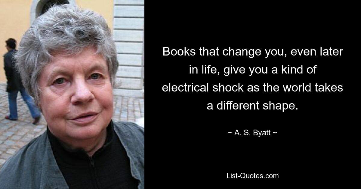 Books that change you, even later in life, give you a kind of electrical shock as the world takes a different shape. — © A. S. Byatt