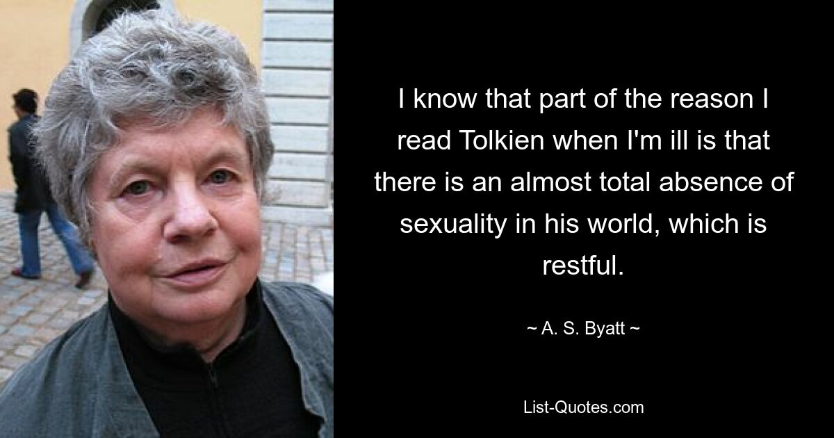 I know that part of the reason I read Tolkien when I'm ill is that there is an almost total absence of sexuality in his world, which is restful. — © A. S. Byatt