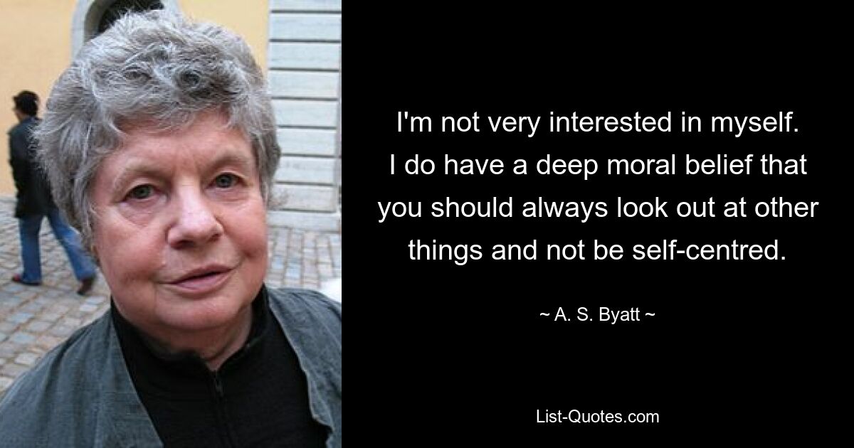 I'm not very interested in myself. I do have a deep moral belief that you should always look out at other things and not be self-centred. — © A. S. Byatt