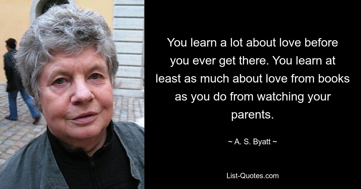 You learn a lot about love before you ever get there. You learn at least as much about love from books as you do from watching your parents. — © A. S. Byatt