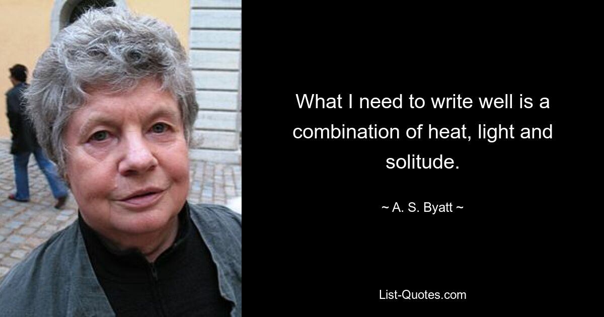 What I need to write well is a combination of heat, light and solitude. — © A. S. Byatt