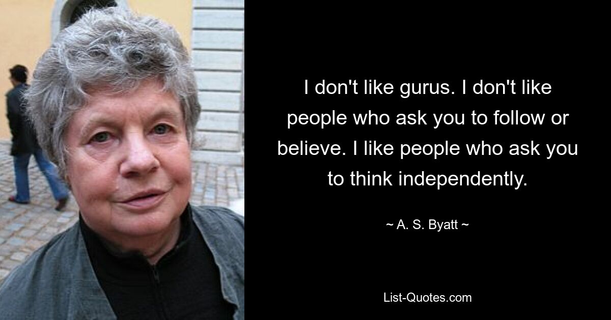 I don't like gurus. I don't like people who ask you to follow or believe. I like people who ask you to think independently. — © A. S. Byatt