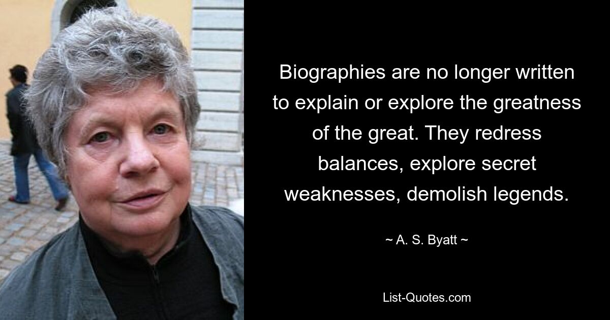 Biographies are no longer written to explain or explore the greatness of the great. They redress balances, explore secret weaknesses, demolish legends. — © A. S. Byatt