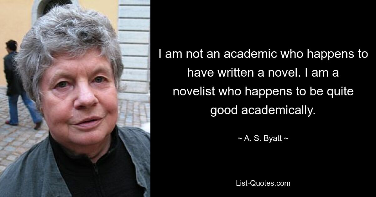 I am not an academic who happens to have written a novel. I am a novelist who happens to be quite good academically. — © A. S. Byatt