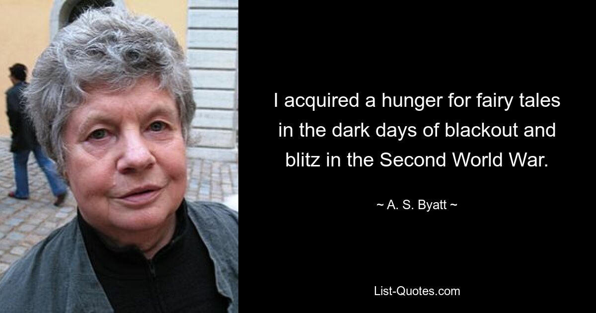 I acquired a hunger for fairy tales in the dark days of blackout and blitz in the Second World War. — © A. S. Byatt