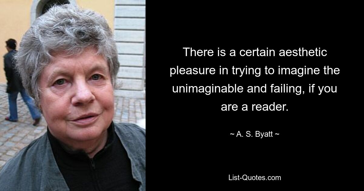 There is a certain aesthetic pleasure in trying to imagine the unimaginable and failing, if you are a reader. — © A. S. Byatt