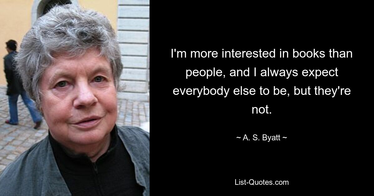 I'm more interested in books than people, and I always expect everybody else to be, but they're not. — © A. S. Byatt