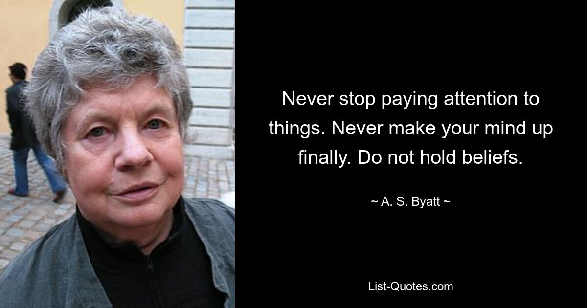 Never stop paying attention to things. Never make your mind up finally. Do not hold beliefs. — © A. S. Byatt