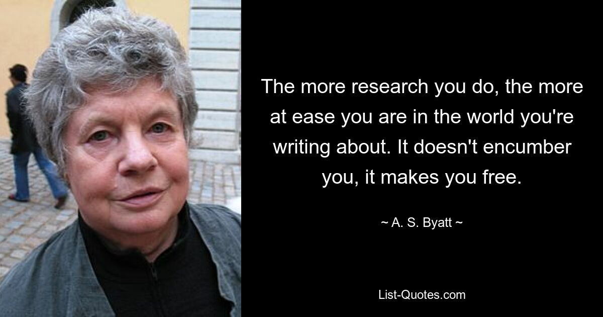 The more research you do, the more at ease you are in the world you're writing about. It doesn't encumber you, it makes you free. — © A. S. Byatt