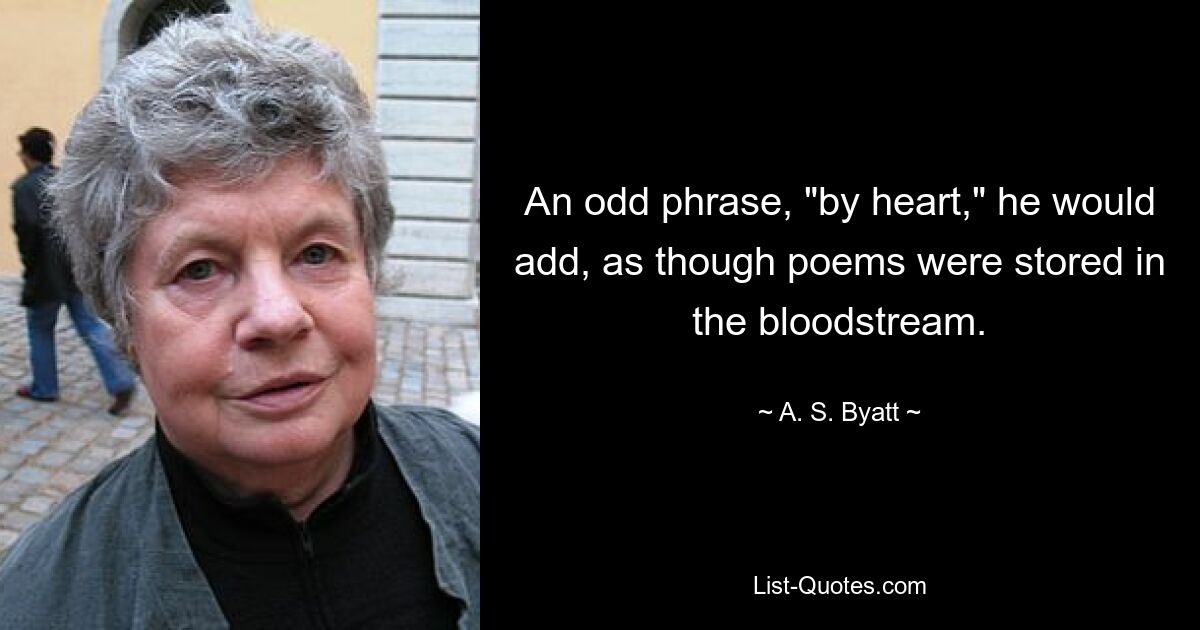 An odd phrase, "by heart," he would add, as though poems were stored in the bloodstream. — © A. S. Byatt