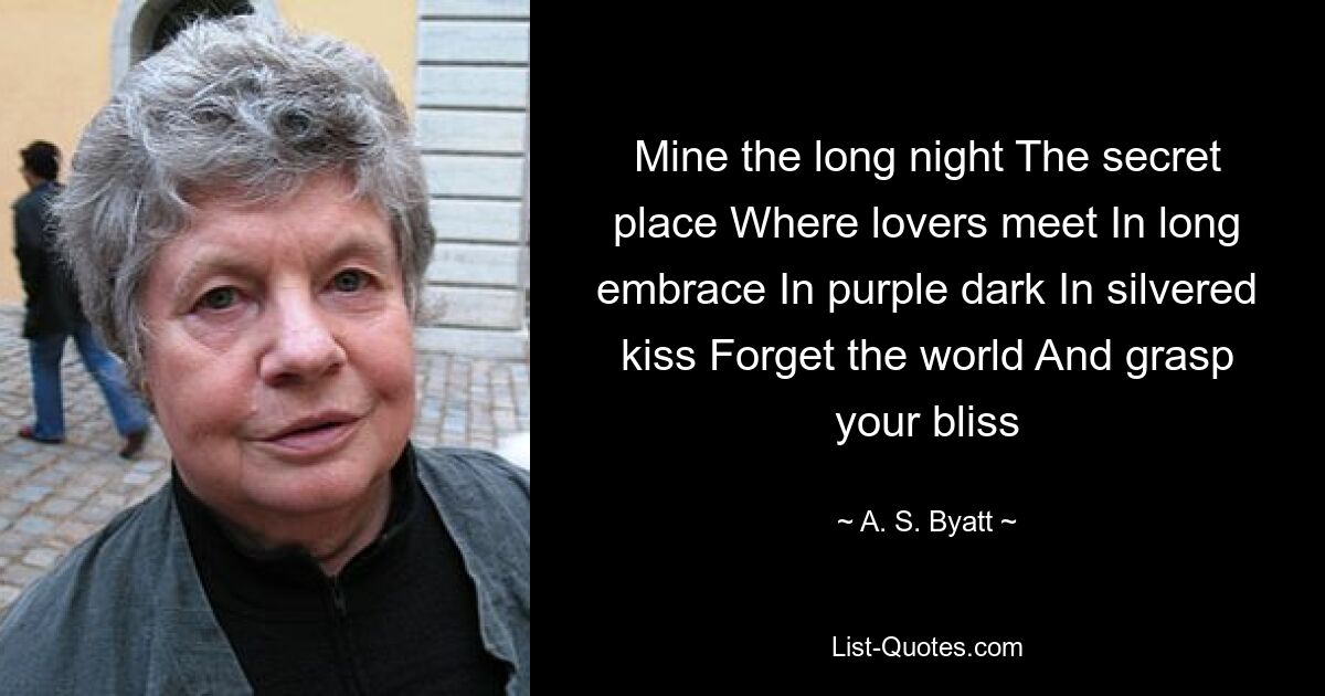 Mine the long night The secret place Where lovers meet In long embrace In purple dark In silvered kiss Forget the world And grasp your bliss — © A. S. Byatt