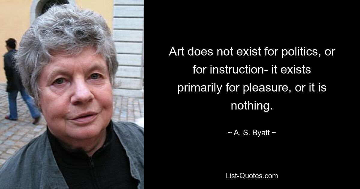 Art does not exist for politics, or for instruction- it exists primarily for pleasure, or it is nothing. — © A. S. Byatt