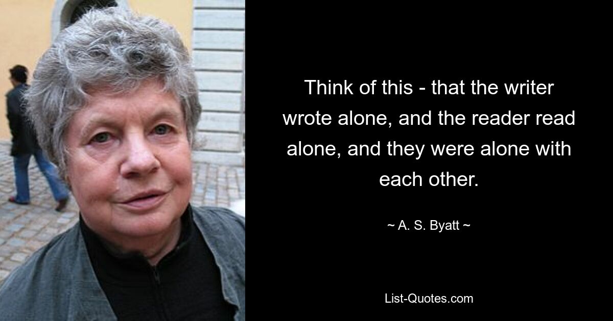 Think of this - that the writer wrote alone, and the reader read alone, and they were alone with each other. — © A. S. Byatt