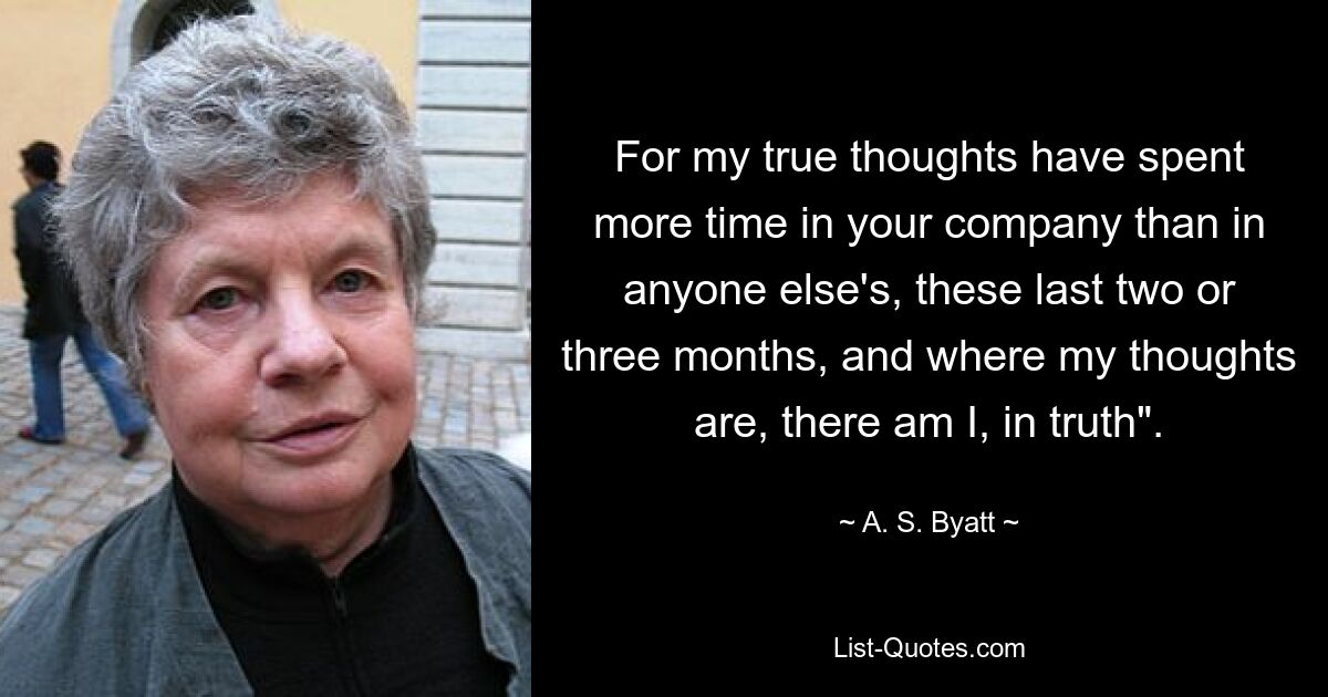 For my true thoughts have spent more time in your company than in anyone else's, these last two or three months, and where my thoughts are, there am I, in truth". — © A. S. Byatt