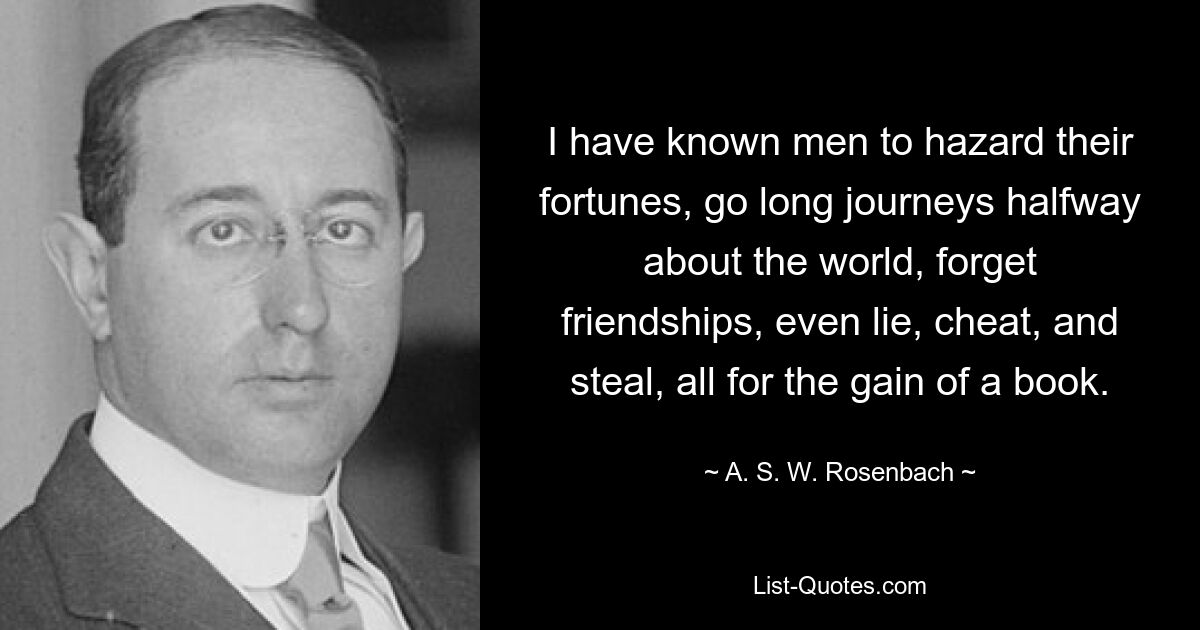 I have known men to hazard their fortunes, go long journeys halfway about the world, forget friendships, even lie, cheat, and steal, all for the gain of a book. — © A. S. W. Rosenbach