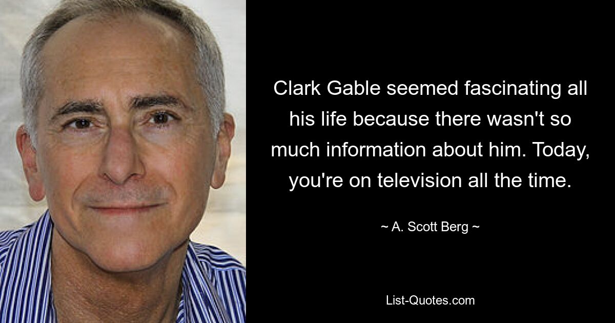 Clark Gable seemed fascinating all his life because there wasn't so much information about him. Today, you're on television all the time. — © A. Scott Berg